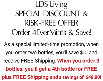 LDS Living SPECIAL DISCOUNT & RISK-FREE OFFER Order 4EverMints & Save! As a special limited-time promotion, when you order two bottles, you'll save $10 and receive FREE Shipping. When you order 3 bottles, you'll get a 4th bottle for FREE  plus FREE Shipping and a savings of $48.90!