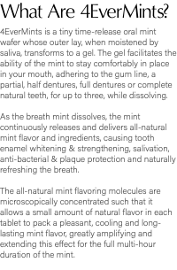 What Are 4EverMints? 4EverMints is a tiny time-release oral mint wafer whose outer lay, when moistened by saliva, transforms to a gel. The gel facilitates the ability of the mint to stay comfortably in place in your mouth, adhering to the gum line, a partial, half dentures, full dentures or complete natural teeth, for up to three, while dissolving. As the breath mint dissolves, the mint continuously releases and delivers all-natural mint flavor and ingredients, causing tooth enamel whitening & strengthening, salivation, anti-bacterial & plaque protection and naturally refreshing the breath. The all-natural mint flavoring molecules are microscopically concentrated such that it allows a small amount of natural flavor in each tablet to pack a pleasant, cooling and long-lasting mint flavor, greatly amplifying and extending this effect for the full multi-hour duration of the mint.