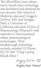 The 4EverMints time-release micro breath mint technology was developed and patented by two doctors: Yale School of Medicine-educated Greggory DeVore, MD and Douglas Pratt, a University of California-educated Doctor of Pharmacology (PharmD) with expertise in time/sustained-release pharmacological technologies. Their breakthrough technology recently awarded US Patent #9,737,466 “Long Lasting Breath Mint.” Greggory DeVore, MD Douglas Pratt, PharmD