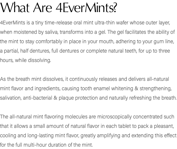 What Are 4EverMints? 4EverMints is a tiny time-release oral mint ultra-thin wafer whose outer layer, when moistened by saliva, transforms into a gel. The gel facilitates the ability of the mint to stay comfortably in place in your mouth, adhering to your gum line, a partial, half dentures, full dentures or complete natural teeth, for up to three hours, while dissolving. As the breath mint dissolves, it continuously releases and delivers all-natural mint flavor and ingredients, causing tooth enamel whitening & strengthening, salivation, anti-bacterial & plaque protection and naturally refreshing the breath. The all-natural mint flavoring molecules are microscopically concentrated such that it allows a small amount of natural flavor in each tablet to pack a pleasant, cooling and long-lasting mint flavor, greatly amplifying and extending this effect for the full multi-hour duration of the mint.