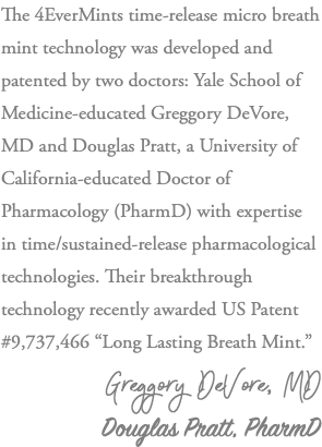 The 4EverMints time-release micro breath mint technology was developed and patented by two doctors: Yale School of Medicine-educated Greggory DeVore, MD and Douglas Pratt, a University of California-educated Doctor of Pharmacology (PharmD) with expertise in time/sustained-release pharmacological technologies. Their breakthrough technology recently awarded US Patent #9,737,466 “Long Lasting Breath Mint.” Greggory DeVore, MD Douglas Pratt, PharmD