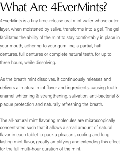 What Are 4EverMints? 4EverMints is a tiny time-release oral mint wafer whose outer layer, when moistened by saliva, transforms into a gel. The gel facilitates the ability of the mint to stay comfortably in place in your mouth, adhering to your gum line, a partial, half dentures, full dentures or complete natural teeth, for up to three hours, while dissolving. As the breath mint dissolves, it continuously releases and delivers all-natural mint flavor and ingredients, causing tooth enamel whitening & strengthening, salivation, anti-bacterial & plaque protection and naturally refreshing the breath. The all-natural mint flavoring molecules are microscopically concentrated such that it allows a small amount of natural flavor in each tablet to pack a pleasant, cooling and long-lasting mint flavor, greatly amplifying and extending this effect for the full multi-hour duration of the mint.