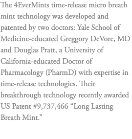 The 4EverMints time-release micro breath mint technology was developed and patented by two doctors: Yale School of Medicine-educated Greggory DeVore, MD and Douglas Pratt, a University of California-educated Doctor of Pharmacology (PharmD) with expertise in time-release technologies. Their breakthrough technology recently awarded US Patent #9,737,466 “Long Lasting Breath Mint.” 