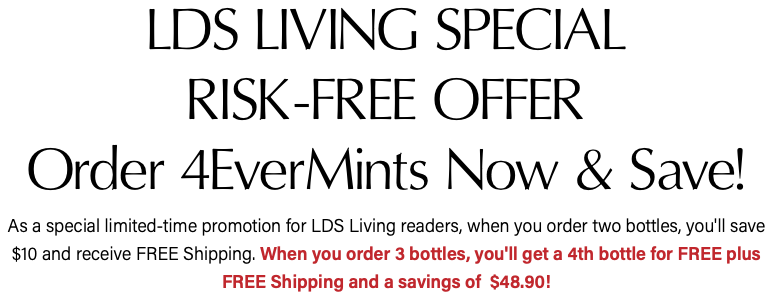 LDS LIVING SPECIAL RISK-FREE OFFER Order 4EverMints Now & Save! As a special limited-time promotion for LDS Living readers, when you order two bottles, you'll save $10 and receive FREE Shipping. When you order 3 bottles, you'll get a 4th bottle for FREE plus FREE Shipping and a savings of $48.90!